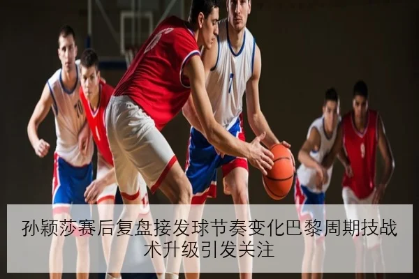 孙颖莎赛后复盘接发球节奏变化巴黎周期技战术升级引发关注