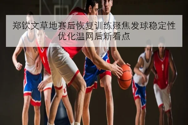 郑钦文草地赛后恢复训练聚焦发球稳定性优化温网后新看点